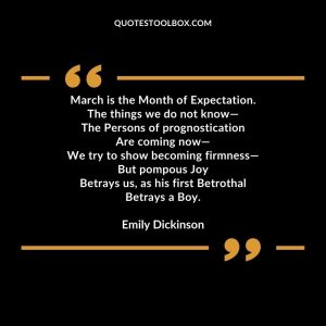 March is the Month of Expectation. The things we do not know— The Persons of prognostication Are coming now— We try to show becoming firmness— But pompous Joy Betrays us, as his first
