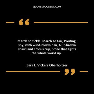 March so fickle, March so fair, Pouting, shy, with wind-blown hair, Nut-brown shawl and crocus cup, Smile that lights the whole world up.