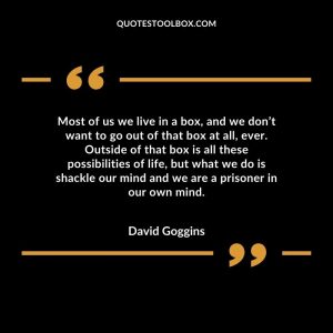 Most of us we live in a box, and we don’t want to go out of that box at all, ever. Outside of that box is all these possibilities of life, but what we do is shackle our mind and we are a prisoner in our own mind.