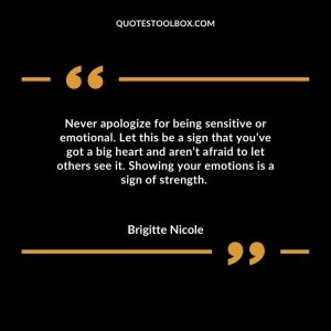 Never apologize for being sensitive or emotional. Let this be a sign that you’ve got a big heart and aren’t afraid to let others see it. Showing your emotions is a sign of strength.