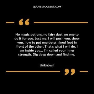No magic potions, no fairy dust, no one to do it for you. Just me, I will push you, show you, how to put one determined foot in front of the other. That’s what I will do. I am inside you… I’m called your inner strength. Dig deep down and find me.
