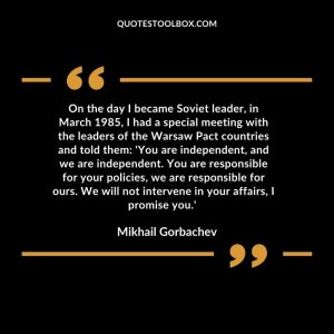 On the day I became Soviet leader, in March 1985, I had a special meeting with the leaders of the Warsaw Pact countries and told them: 'You are independent, and we are independent. You are responsible for your policies, we are responsible for ours. We will not intervene in your affairs, I promise you.'