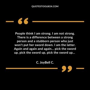 People think I am strong. I am not strong. There is a difference between a strong person and a stubborn person who just won't put her sword down. I am the latter. Again and again and again... pick the sword up, pick the sword up, pick the sword up...