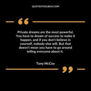 Private dreams are the most powerful. You have to dream of success to make it happen, and if you don't believe in yourself, nobody else will. But that doesn't mean you have to go around