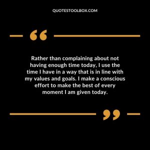 Rather than complaining about not having enough time today, I use the time I have in a way that is in line with my values and goals. I make a conscious effort to make the best of every moment I am given today.