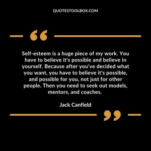 Self-esteem is a huge piece of my work. You have to believe it's possible and believe in yourself. Because after you've decided what you want, you have to believe it's possible, and possible for you, not just for other people. Then you need to seek out models, mentors, and coaches.