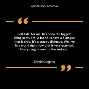 Self-talk, for me, has been the biggest thing in my life. A lot of us have a dialogue that is crap. It’s a crappy dialogue. We live in a world right now that is very external. Everything is very on the surface.