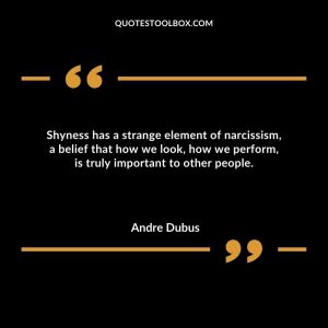 Shyness has a strange element of narcissism, a belief that how we look, how we perform, is truly important to other people.