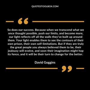 So does our success. Because when we transcend what we once thought possible, push our limits, and become more, our light reflects off all the walls they’ve built up around them. Your light enables them to see the contours of their own prison, their own self-limitations. But if they are truly the great people you always believed them to be, their jealousy will evolve, and soon their imagination might hop its fence, and it will be their turn to change for the better.