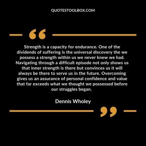 Strength is a capacity for endurance. One of the dividends of suffering is the universal discovery the we possess a strength within us we never knew we had. Navigating through a difficult episode not only shows us that inner strength is there but convinces us it will always be there to serve us in the future. Overcoming gives us an assurance of personal confidence and value that far exceeds what we thought we possessed before our struggles began.