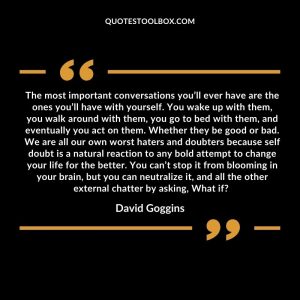 The most important conversations you’ll ever have are the ones you’ll have with yourself. You wake up with them, you walk around with them, you go to bed with them, and eventually you act on them. Whether they be good or bad. We are all our own worst haters and doubters because self doubt is a natural reaction to any bold attempt to change your life for the better. You can’t stop it from blooming in your brain, but you can neutralize it, and all the other external chatter by asking, What if?