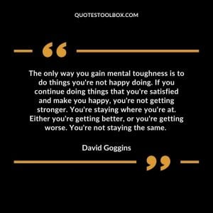 The only way you gain mental toughness is to do things you're not happy doing. If you continue doing things that you're satisfied and make you happy, you're not getting stronger. You're staying where you're at. Either you're getting better, or you're getting worse. You're not staying the same.