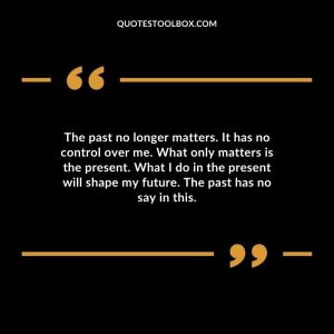 The past no longer matters. It has no control over me. What only matters is the present. What I do in the present will shape my future. The past has no say in this.