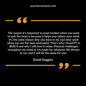 The reason it’s important to push hardest when you want to quit the most is because it helps you callous your mind. It’s the same reason why you have to do your best work when you are the least motivated. That’s why I loved PT in BUD/S and why I still love it today. Physical challenges strengthen my mind so I’m ready for whatever life throws at me, and it will do the same for you.