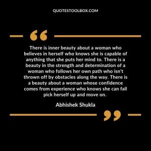 There is inner beauty about a woman who believes in herself who knows she is capable of anything that she puts her mind to. There is a beauty in the strength and determination of a woman who follows her own path who isn’t thrown off by obstacles along the way. There is a beauty about a woman whose confidence comes from experience who knows she can fall pick herself up and move on.