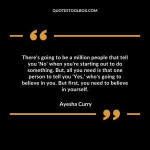 There's going to be a million people that tell you 'No' when you're starting out to do something. But, all you need is that one person to tell you 'Yes,' who's going to believe in you. But first, you need to believe in yourself.