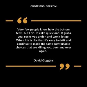 Very few people know how the bottom feels, but I do. It’s like quicksand. It grabs you, sucks you under, and won’t let go. When life is like that it’s easy to drift and continue to make the same comfortable choices that are killing you, over and over again.