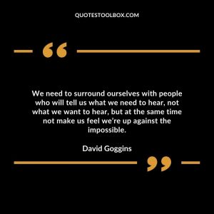 We need to surround ourselves with people who will tell us what we need to hear, not what we want to hear, but at the same time not make us feel we’re up against the impossible.