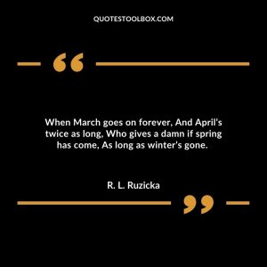 When March goes on forever, And April’s twice as long, Who gives a damn if spring has come, As long as winter’s gone.