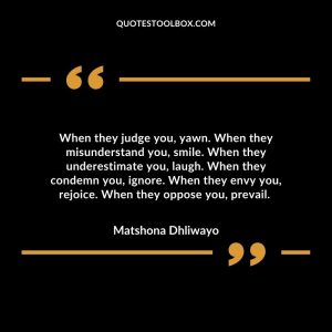 When they judge you, yawn. When they misunderstand you, smile. When they underestimate you, laugh. When they condemn you, ignore. When they envy you, rejoice. When they oppose you, prevail.