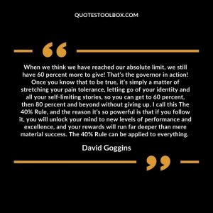 When we think we have reached our absolute limit, we still have 60 percent more to give! That’s the governor in action! Once you know that to be true, it’s simply a matter of stretching your pain tolerance, letting go of your identity and all your self-limiting stories, so you can get to 60 percent, then 80 percent and beyond without giving up. I call this The 40% Rule, and the reason it’s so powerful is that if you follow it, you will unlock your mind to new levels of performance and excellence, and your rewards will run far deeper than mere material success. The 40% Rule can be applied to everything.
