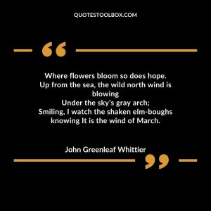 Where flowers bloom so does hope. Up from the sea, the wild north wind is blowing Under the sky’s gray arch; Smiling, I watch the shaken elm-boughs knowing It is the wind of March.