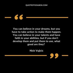 You can believe in your dreams, but you have to take action to make them happen. You can believe in your talents and have faith in your abilities, but if you don't develop them and put them to use, what good are they?