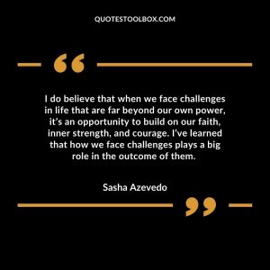 I do believe that when we face challenges in life that are far beyond our own power, it’s an opportunity to build on our faith, inner strength, and courage. I’ve learned that how we face challenges plays a big role in the outcome of them.