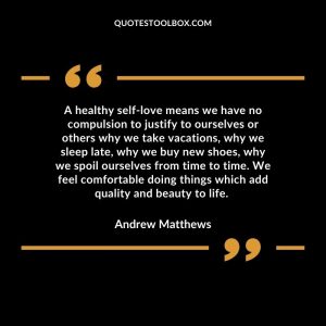 A healthy self-love means we have no compulsion to justify to ourselves or others why we take vacations, why we sleep late, why we buy new shoes, why we spoil ourselves from time to time. We feel comfortable doing things which add quality and beauty to life.