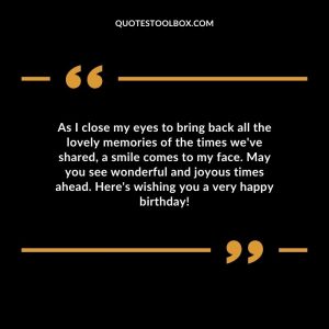 As I close my eyes to bring back all the lovely memories of the times we've shared, a smile comes to my face. May you see wonderful and joyous times ahead. Here's wishing you a very happy birthday!