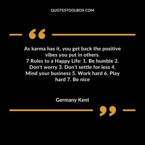 As karma has it, you get back the positive vibes you put in others. 7 Rules to a Happy Life 1. Be humble 2. Don't worry 3. Don't settle for less 4. Mind your business 5. Work hard
