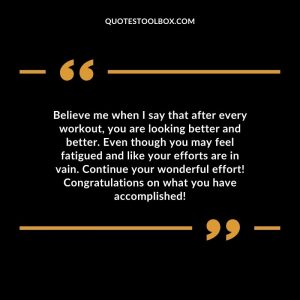 Believe me when I say that after every workout, you are looking better and better. Even though you may feel fatigued and like your efforts are in vain. Continue your wonderful effort! Congratulations on what you have accomplished!