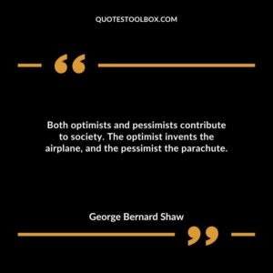 Both optimists and pessimists contribute to society. The optimist invents the airplane, and the pessimist the parachute.