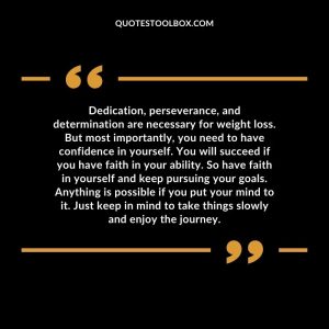 Dedication, perseverance, and determination are necessary for weight loss. But most importantly, you need to have confidence in yourself. You will succeed if you have faith in your ability. So have faith in yourself and keep pursuing your goals. Anything is possible if you put your mind to it. Just keep in mind to take things slowly and enjoy the journey.