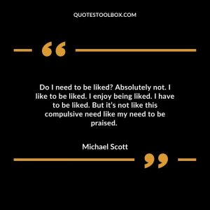 Do I need to be liked Absolutely not. I like to be liked. I enjoy being liked. I have to be liked. But it’s not like this compulsive need like my need to be praised.