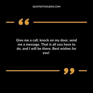 Give me a call, knock on my door, send me a message. That is all you have to do, and I will be there. Best wishes for you! Wishing Your Ex Happiness Quotes