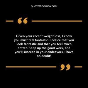 Given your recent weight loss, I know you must feel fantastic. I notice that you look fantastic and that you feel much better. Keep up the good work, and you'll succeed in your endeavors, I have no doubt!