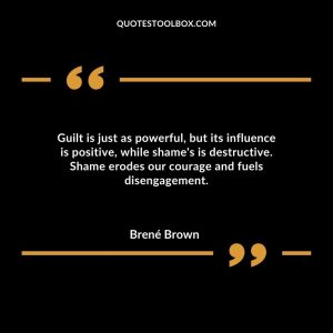 Guilt is just as powerful, but its influence is positive, while shame's is destructive. Shame erodes our courage and fuels disengagement.