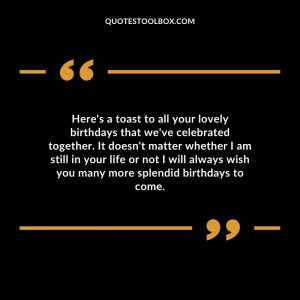 Here's a toast to all your lovely birthdays that we've celebrated together. It doesn't matter whether I am still in your life or not I will always wish you many more splendid birthdays to come.