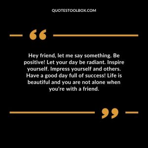 Hey friend, let me say something. Be positive! Let your day be radiant. Inspire yourself. Impress yourself and others. Have a good day full of success! Life is beautiful and you are not alone when you’re with a friend.