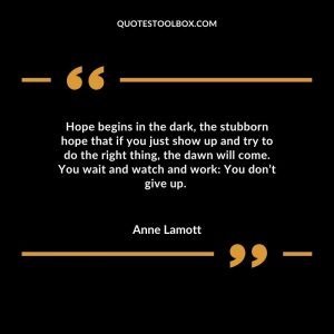 Hope begins in the dark, the stubborn hope that if you just show up and try to do the right thing, the dawn will come. You wait and watch and work: You don’t give up.