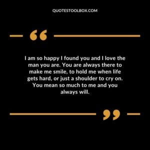 I am so happy I found you and I love the man you are. You are always there to make me smile, to hold me when life gets hard, or just a shoulder to cry on. You mean so much to me and you always will.