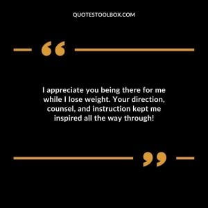 I appreciate you being there for me while I lose weight. Your direction, counsel, and instruction kept me inspired all the way through!
