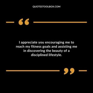I appreciate you encouraging me to reach my fitness goals and assisting me in discovering the beauty of a disciplined lifestyle.