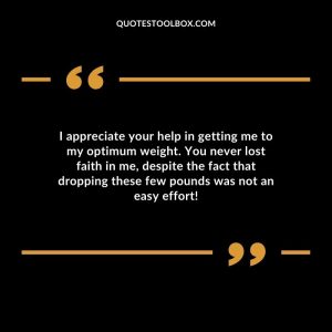 I appreciate your help in getting me to my optimum weight. You never lost faith in me, despite the fact that dropping these few pounds was not an easy effort!