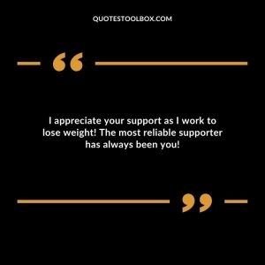 I appreciate your support as I work to lose weight! The most reliable supporter has always been you!