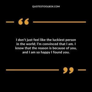 I don’t just feel like the luckiest person in the world; I’m convinced that I am. I know that the reason is because of you, and I am so happy I found you.
