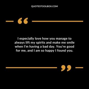 I especially love how you manage to always lift my spirits and make me smile when I’m having a bad day. You’re good for me, and I am so happy I found you.