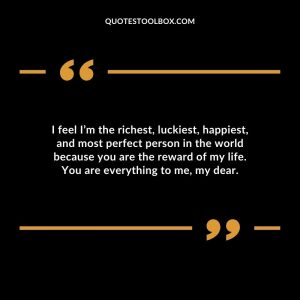 I feel I’m the richest, luckiest, happiest, and most perfect person in the world because you are the reward of my life. You are everything to me, my dear.