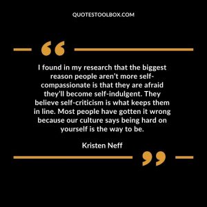 I found in my research that the biggest reason people aren’t more self-compassionate is that they are afraid they’ll become self-indulgent. They believe self-criticism is what keeps